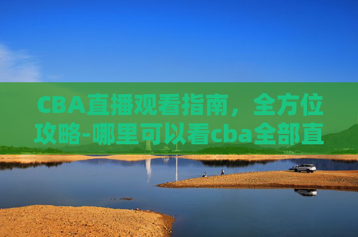 CBA直播观看指南,全方位攻略-哪里可以看cba全部直播回放 CBA直播观看指南,全方位攻略-哪里可以看cba全部直播回放