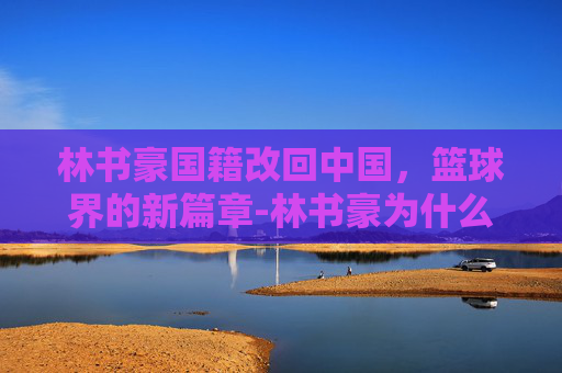 林书豪国籍改回中国,篮球界的新篇章-林书豪为什么不加入中国国籍 林书豪国籍改回中国,篮球界的新篇章-林书豪为什么不加入中国国籍