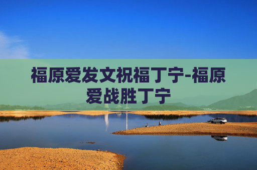 福原爱发文祝福丁宁-福原爱战胜丁宁 福原爱发文祝福丁宁-福原爱战胜丁宁