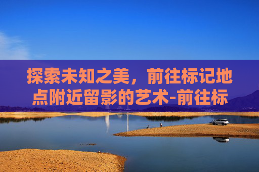 探索未知之美，前往标记地点附近留影的艺术-前往标记地点附近留影怎么做