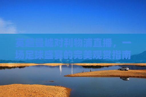 英超曼城对利物浦直播,一场足球盛宴的完美观赏指南-英超曼城对利物浦直播回放 英超曼城对利物浦直播,一场足球盛宴的完美观赏指南-英超曼城对利物浦直播回放