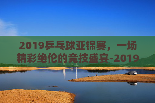 2019乒乓球亚锦赛,一场精彩绝伦的竞技盛宴-2019乒乓球亚锦赛男双冠军 2019乒乓球亚锦赛,一场精彩绝伦的竞技盛宴-2019乒乓球亚锦赛男双冠军