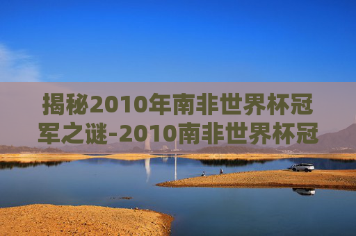 揭秘2010年南非世界杯冠军之谜-2010南非世界杯冠军是哪个国家 揭秘2010年南非世界杯冠军之谜-2010南非世界杯冠军是哪个国家