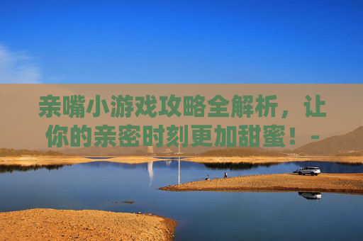 亲嘴小游戏攻略全解析，让你的亲密时刻更加甜蜜！-街边亲嘴小游戏