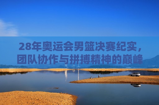 28年奥运会男篮决赛纪实,团队协作与拼搏精神的巅峰展现-2008年奥运会男篮决赛回放 28年奥运会男篮决赛纪实,团队协作与拼搏精神的巅峰展现-2008年奥运会男篮决赛回放