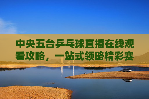 中央五台乒乓球直播在线观看攻略,一站式领略精彩赛事-中央五台cctv5直播乒乓球在线观看视频 中央五台乒乓球直播在线观看攻略,一站式领略精彩赛事-中央五台cctv5直播乒乓球在线观看视频
