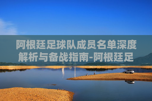 阿根廷足球队成员名单深度解析与备战指南-阿根廷足球队成员名单照片 阿根廷足球队成员名单深度解析与备战指南-阿根廷足球队成员名单照片