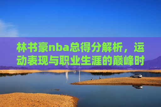 林书豪nba总得分解析,运动表现与职业生涯的巅峰时刻-林书豪nba总得分爆发 林书豪nba总得分解析,运动表现与职业生涯的巅峰时刻-林书豪nba总得分爆发