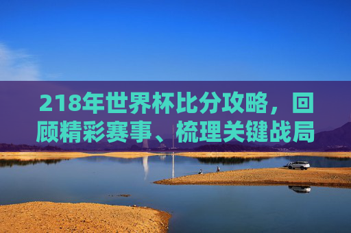 218年世界杯比分攻略,回顾精彩赛事、梳理关键战局与比分亮点-2018年世界杯比分一览表 218年世界杯比分攻略,回顾精彩赛事、梳理关键战局与比分亮点-2018年世界杯比分一览表