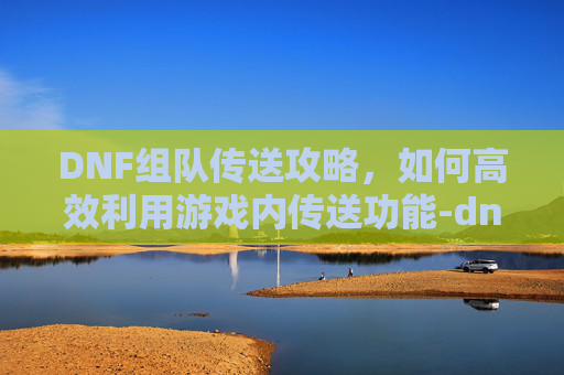 DNF组队传送攻略，如何高效利用游戏内传送功能-dnf怎么快速传送