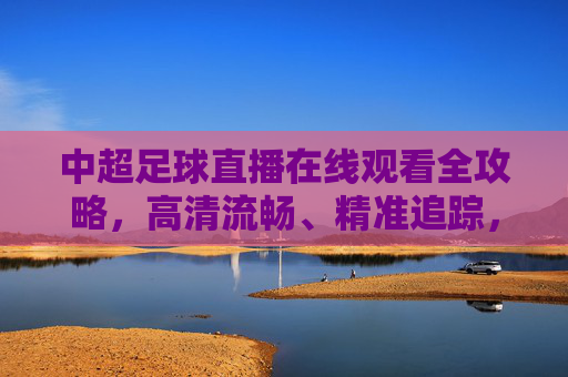 中超足球直播在线观看全攻略,高清流畅、精准追踪,解锁足球盛宴-中超直播在线观看免费天津 中超足球直播在线观看全攻略,高清流畅、精准追踪,解锁足球盛宴-中超直播在线观看免费天津