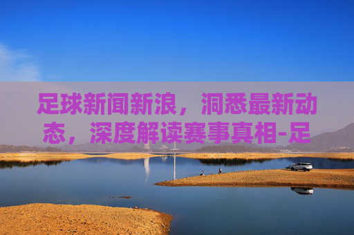 足球新闻新浪,洞悉最新动态,深度解读赛事真相-足球新闻新浪体育 足球新闻新浪,洞悉最新动态,深度解读赛事真相-足球新闻新浪体育