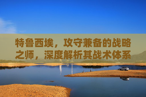 特鲁西埃,攻守兼备的战略之师,深度解析其战术体系与实战价值-特鲁西埃年轻照片 特鲁西埃,攻守兼备的战略之师,深度解析其战术体系与实战价值-特鲁西埃年轻照片