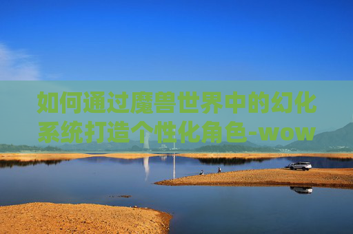 如何通过魔兽世界中的幻化系统打造个性化角色-wow如何幻化