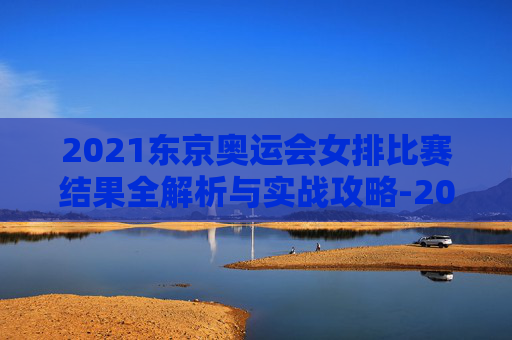 2021东京奥运会女排比赛结果全解析与实战攻略-2021东京奥运会女排回放 2021东京奥运会女排比赛结果全解析与实战攻略-2021东京奥运会女排回放
