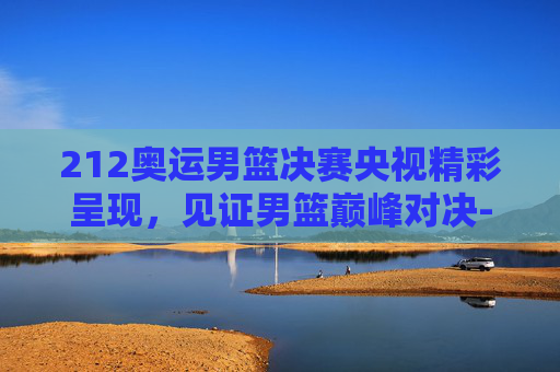 212奥运男篮决赛央视精彩呈现,见证男篮巅峰对决-2012奥运会男篮决赛录像央视 212奥运男篮决赛央视精彩呈现,见证男篮巅峰对决-2012奥运会男篮决赛录像央视