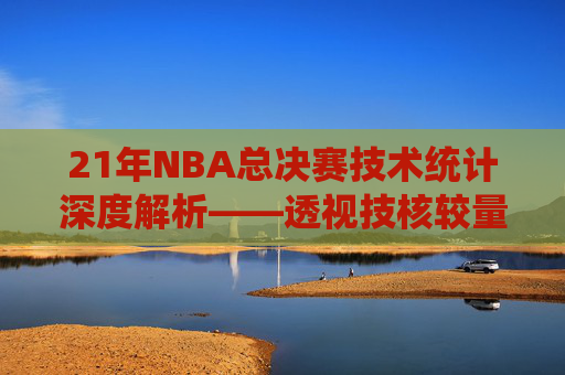 21年NBA总决赛技术统计深度解析——透视技核较量与战术博弈-2010年NBA总决赛数据统计 21年NBA总决赛技术统计深度解析——透视技核较量与战术博弈-2010年NBA总决赛数据统计