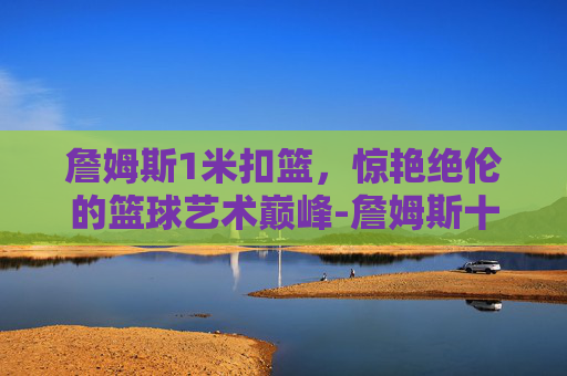 詹姆斯1米扣篮,惊艳绝伦的篮球艺术巅峰-詹姆斯十大逆天扣篮 詹姆斯1米扣篮,惊艳绝伦的篮球艺术巅峰-詹姆斯十大逆天扣篮