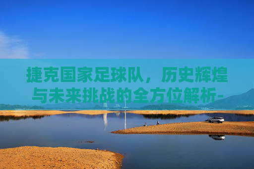 捷克国家足球队,历史辉煌与未来挑战的全方位解析-捷克国家足球队名单 捷克国家足球队,历史辉煌与未来挑战的全方位解析-捷克国家足球队名单