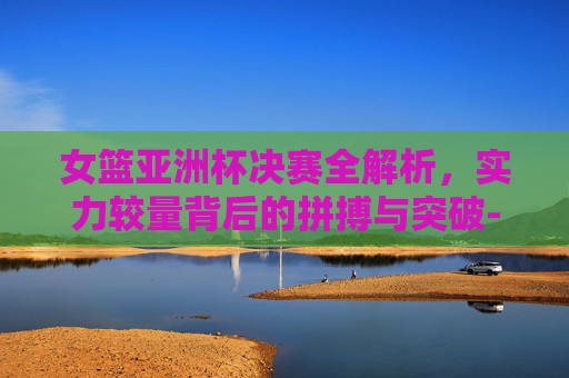 女篮亚洲杯决赛全解析,实力较量背后的拼搏与突破-女篮亚洲杯决赛回放 女篮亚洲杯决赛全解析,实力较量背后的拼搏与突破-女篮亚洲杯决赛回放