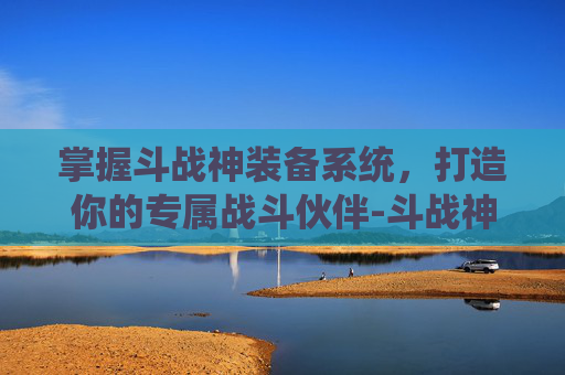 掌握斗战神装备系统，打造你的专属战斗伙伴-斗战神装备解绑在哪里