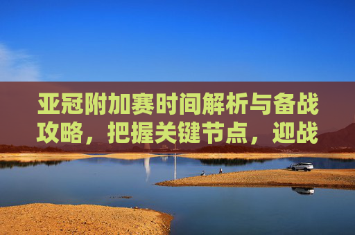亚冠附加赛时间解析与备战攻略,把握关键节点,迎战挑战-亚冠附加赛时间表 亚冠附加赛时间解析与备战攻略,把握关键节点,迎战挑战-亚冠附加赛时间表