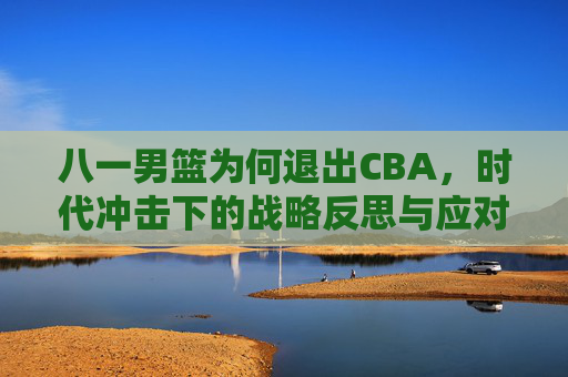 八一男篮为何退出CBA,时代冲击下的战略反思与应对路径解析-八一男篮为什么退出cba联赛 八一男篮为何退出CBA,时代冲击下的战略反思与应对路径解析-八一男篮为什么退出cba联赛