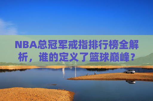 NBA总冠军戒指排行榜全解析,谁的定义了篮球巅峰?-nba总冠军戒指排行榜最新 NBA总冠军戒指排行榜全解析,谁的定义了篮球巅峰?-nba总冠军戒指排行榜最新