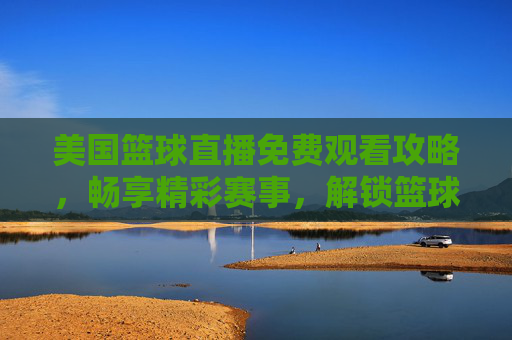 美国篮球直播免费观看攻略,畅享精彩赛事,解锁篮球魅力-美国篮球直播免费观看视频 美国篮球直播免费观看攻略,畅享精彩赛事,解锁篮球魅力-美国篮球直播免费观看视频