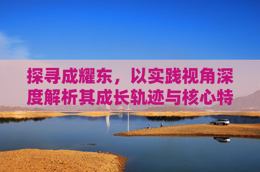 探寻成耀东,以实践视角深度解析其成长轨迹与核心特质-成耀东现在担任什么职务 探寻成耀东,以实践视角深度解析其成长轨迹与核心特质-成耀东现在担任什么职务