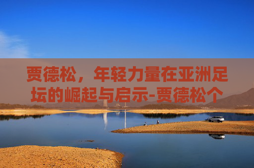 贾德松,年轻力量在亚洲足坛的崛起与启示-贾德松个人简历 贾德松,年轻力量在亚洲足坛的崛起与启示-贾德松个人简历