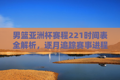 男篮亚洲杯赛程221时间表全解析,逐月追踪赛事进程与关键节点-男篮亚洲杯赛程2021时间表格 男篮亚洲杯赛程221时间表全解析,逐月追踪赛事进程与关键节点-男篮亚洲杯赛程2021时间表格