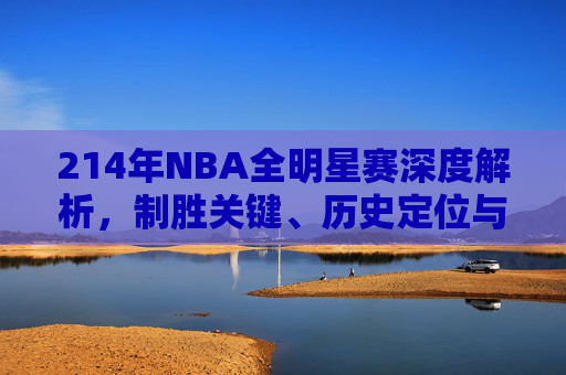 214年NBA全明星赛深度解析,制胜关键、历史定位与未来启示-14年nba全明星赛视频 214年NBA全明星赛深度解析,制胜关键、历史定位与未来启示-14年nba全明星赛视频