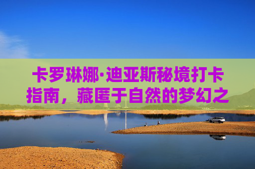 卡罗琳娜·迪亚斯秘境打卡指南,藏匿于自然的梦幻之路-卡罗琳娜迪亚斯 卡罗琳娜·迪亚斯秘境打卡指南,藏匿于自然的梦幻之路-卡罗琳娜迪亚斯