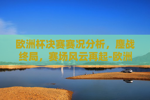 欧洲杯决赛赛况分析,鏖战终局,赛场风云再起-欧洲杯决赛赛况如何 欧洲杯决赛赛况分析,鏖战终局,赛场风云再起-欧洲杯决赛赛况如何