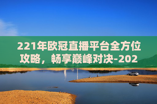221年欧冠直播平台全方位攻略,畅享巅峰对决-2021年欧冠直播平台有哪些 221年欧冠直播平台全方位攻略,畅享巅峰对决-2021年欧冠直播平台有哪些