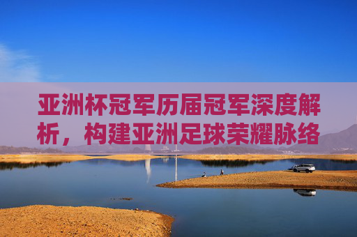 亚洲杯冠军历届冠军深度解析,构建亚洲足球荣耀脉络与冠军认知框架-亚洲杯冠军历届冠军一览 亚洲杯冠军历届冠军深度解析,构建亚洲足球荣耀脉络与冠军认知框架-亚洲杯冠军历届冠军一览