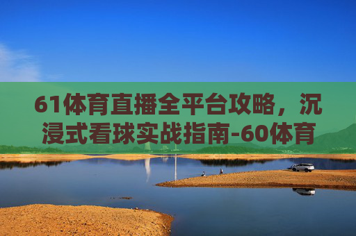 61体育直播全平台攻略,沉浸式看球实战指南-60体育直播网站 61体育直播全平台攻略,沉浸式看球实战指南-60体育直播网站