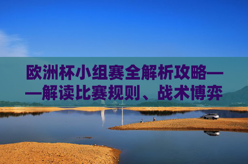 欧洲杯小组赛全解析攻略——解读比赛规则、战术博弈与夺冠关键-欧洲杯小组赛 欧洲杯小组赛全解析攻略——解读比赛规则、战术博弈与夺冠关键-欧洲杯小组赛