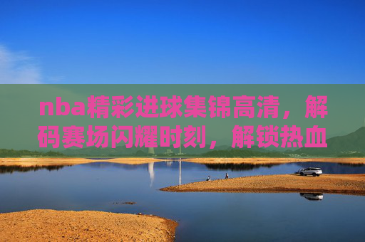 nba精彩进球集锦高清,解码赛场闪耀时刻,解锁热血竞技魅力-nba精彩进球集锦高清图片 nba精彩进球集锦高清,解码赛场闪耀时刻,解锁热血竞技魅力-nba精彩进球集锦高清图片