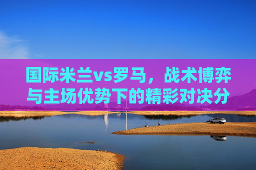 国际米兰vs罗马,战术博弈与主场优势下的精彩对决分析-国际米兰VS罗马 国际米兰vs罗马,战术博弈与主场优势下的精彩对决分析-国际米兰VS罗马