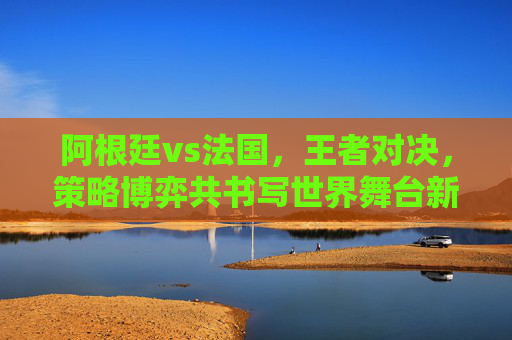 阿根廷vs法国,王者对决,策略博弈共书写世界舞台新篇章-阿根廷vs法国决赛 阿根廷vs法国,王者对决,策略博弈共书写世界舞台新篇章-阿根廷vs法国决赛