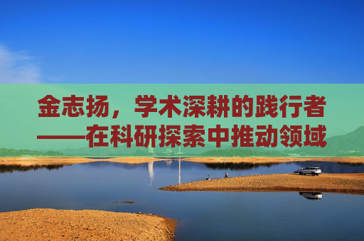 金志扬,学术深耕的践行者——在科研探索中推动领域进步-金志扬个人资料简介 金志扬,学术深耕的践行者——在科研探索中推动领域进步-金志扬个人资料简介
