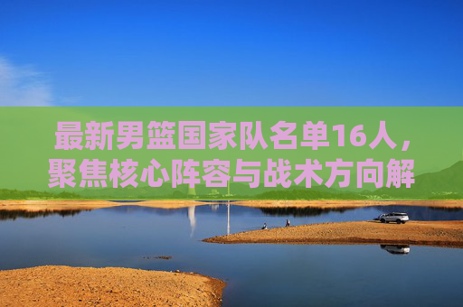 最新男篮国家队名单16人,聚焦核心阵容与战术方向解析-最新男篮国家队名单简历 最新男篮国家队名单16人,聚焦核心阵容与战术方向解析-最新男篮国家队名单简历
