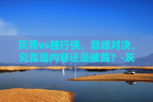 灰熊vs独行侠,巅峰对决,究竟是内卷还是破局?-灰熊vs独行侠回放全场 灰熊vs独行侠,巅峰对决,究竟是内卷还是破局?-灰熊vs独行侠回放全场