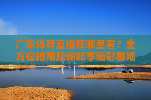 广东体育直播在哪里看?全方位指南助你畅享精彩赛场-广东体育直播在哪里看回放 广东体育直播在哪里看?全方位指南助你畅享精彩赛场-广东体育直播在哪里看回放