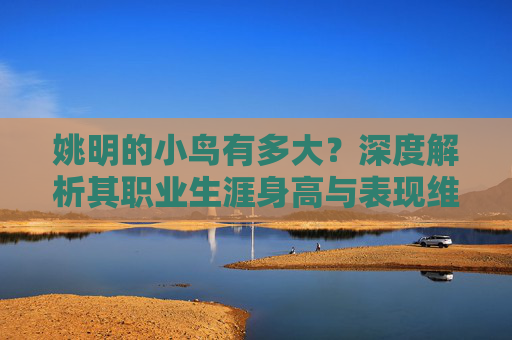 姚明的小鸟有多大?深度解析其职业生涯身高与表现维度-姚明的小鸟有多大岁数 姚明的小鸟有多大?深度解析其职业生涯身高与表现维度-姚明的小鸟有多大岁数