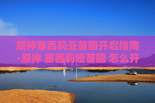 原神塞西莉亚苗圃开启指南-原神 塞西莉娅苗圃 怎么开启 原神塞西莉亚苗圃开启指南-原神 塞西莉娅苗圃 怎么开启