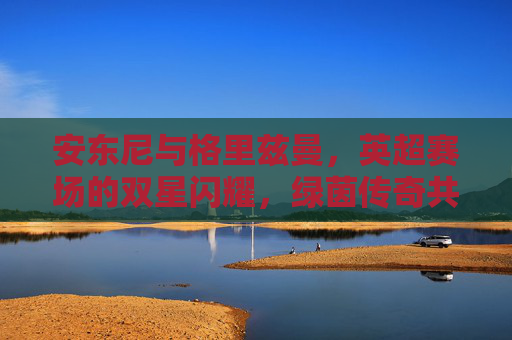 安东尼与格里兹曼,英超赛场的双星闪耀,绿茵传奇共筑辉煌-安东尼格里兹曼几号球衣 安东尼与格里兹曼,英超赛场的双星闪耀,绿茵传奇共筑辉煌-安东尼格里兹曼几号球衣