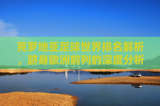 克罗地亚足球世界排名解析,跻身欧洲前列的深度分析-克罗地亚足球世界排名第几 克罗地亚足球世界排名解析,跻身欧洲前列的深度分析-克罗地亚足球世界排名第几